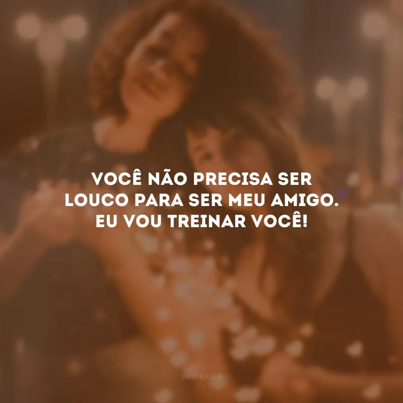 Você não precisa ser louco para ser meu amigo. Eu vou treinar você!