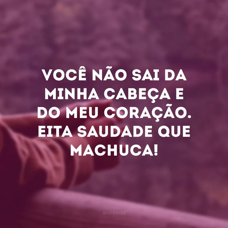 Você não sai da minha cabeça e do meu coração. Eita saudade que machuca!
