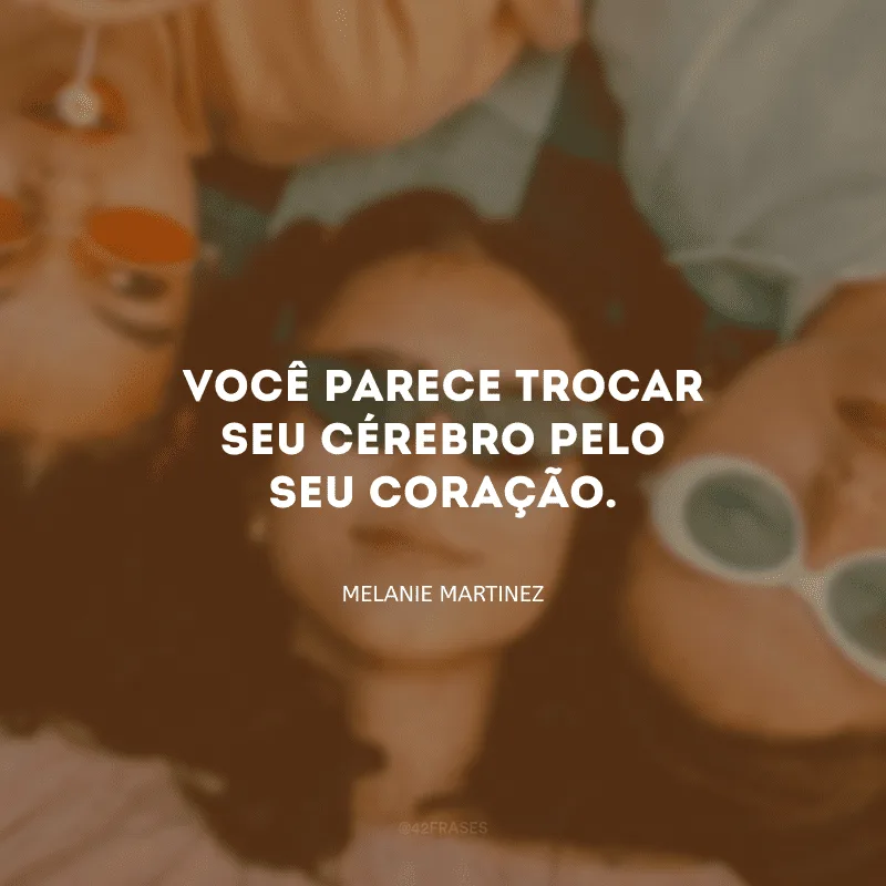 Você parece trocar seu cérebro pelo seu coração.