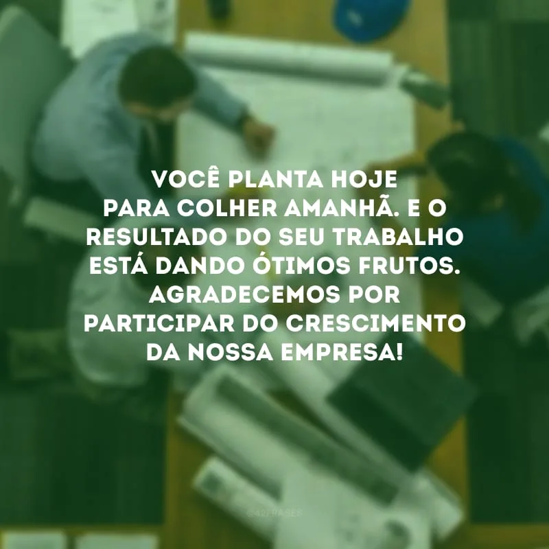 Você planta hoje para colher amanhã. E o resultado do seu trabalho está dando ótimos frutos. Agradecemos por participar do crescimento da nossa empresa!