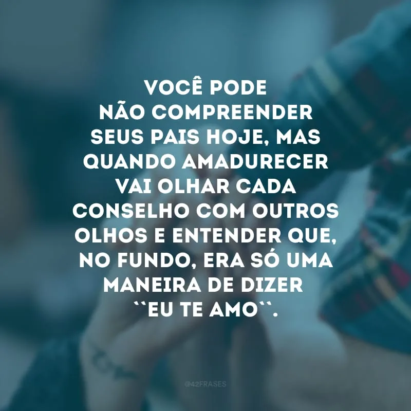 Você pode não compreender seus pais hoje, mas quando amadurecer vai olhar cada conselho com outros olhos e entender que, no fundo, era só uma maneira de dizer \"eu te amo\". 
