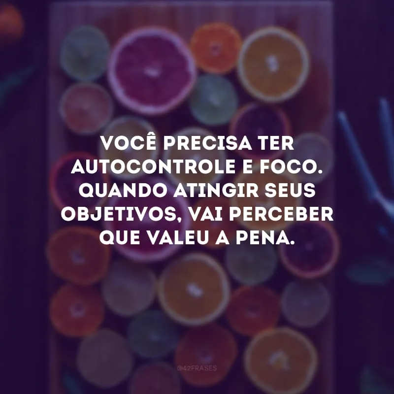 Você precisa ter autocontrole e foco. Quando atingir seus objetivos, vai perceber que valeu a pena.