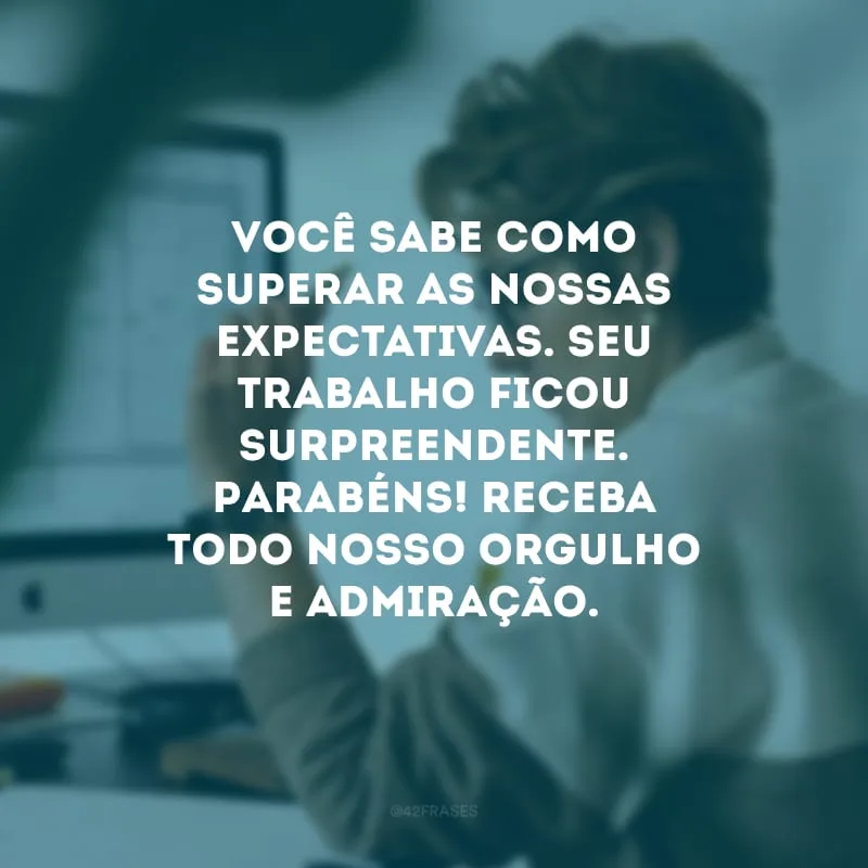 Você sabe como superar as nossas expectativas. Seu trabalho ficou surpreendente. Parabéns! Receba todo nosso orgulho e admiração.