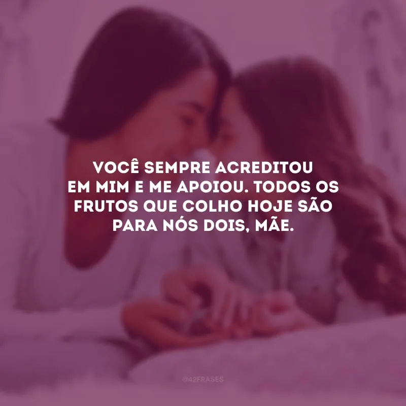 Você sempre acreditou em mim e me apoiou. Todos os frutos que colho hoje são para nós dois, mãe.