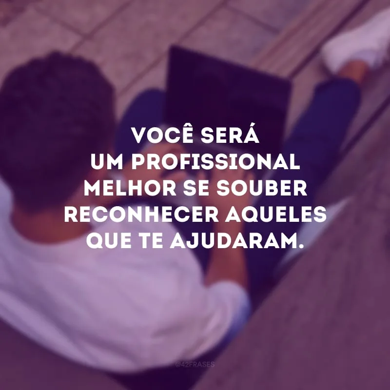 Você será um profissional melhor se souber reconhecer aqueles que te ajudaram.
