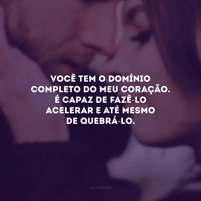 Você tem o domínio completo do meu coração. É capaz de fazê-lo acelerar e até mesmo de quebrá-lo.
