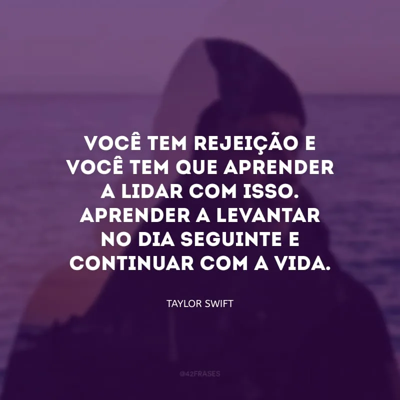 Você tem rejeição e você tem que aprender a lidar com isso. Aprender a levantar no dia seguinte e continuar com a vida.