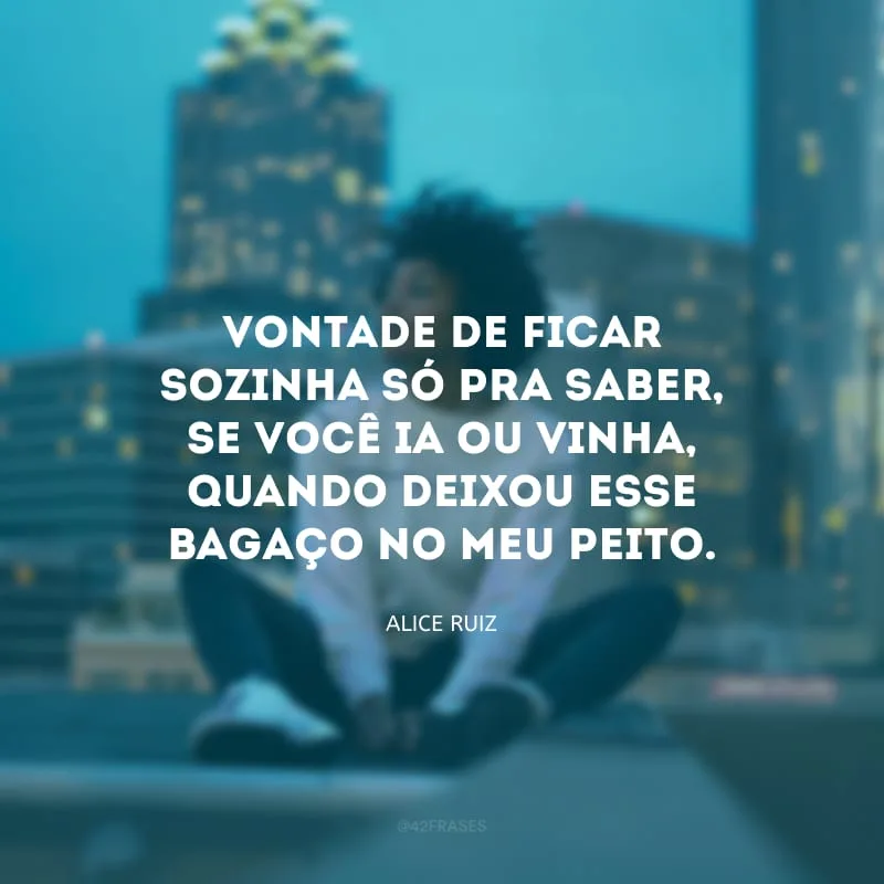 Vontade de ficar sozinha só pra saber, se você ia ou vinha, quando deixou esse bagaço no meu peito.