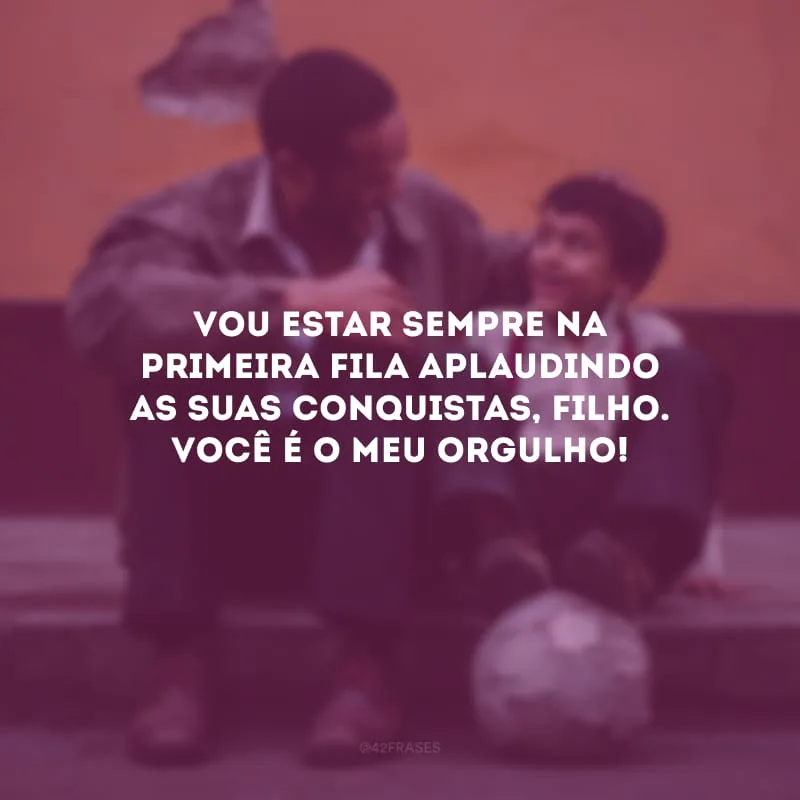 Vou estar sempre na primeira fila aplaudindo as suas conquistas, filho. Você é o meu orgulho!
