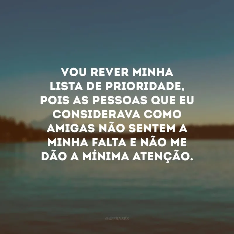 Vou rever minha lista de prioridade, pois as pessoas que eu considerava como amigas não sentem a minha falta e não me dão a mínima atenção.