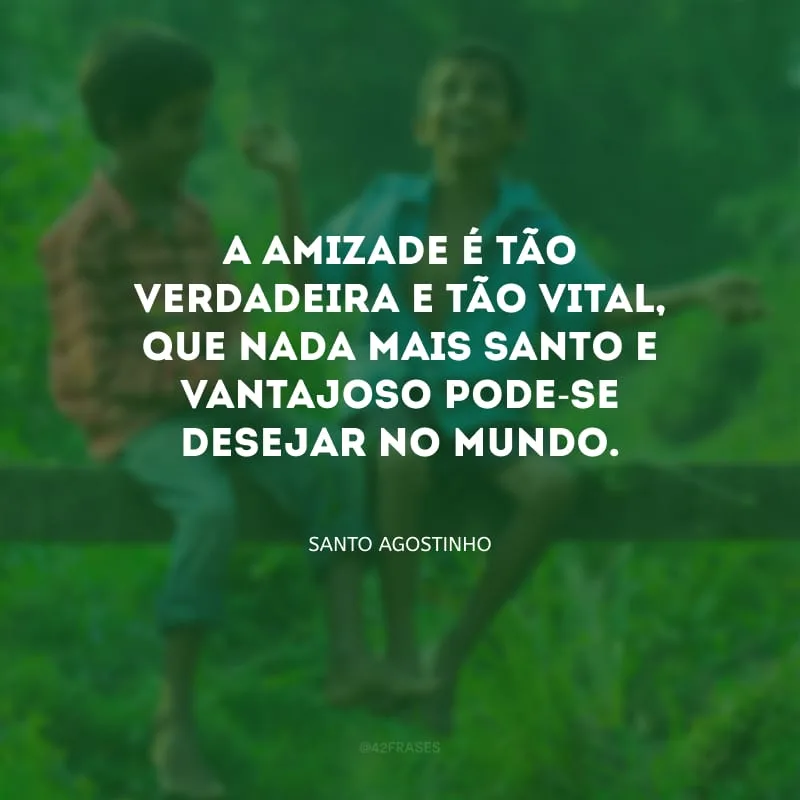 A amizade é tão verdadeira e tão vital, que nada mais santo e vantajoso pode-se desejar no mundo.