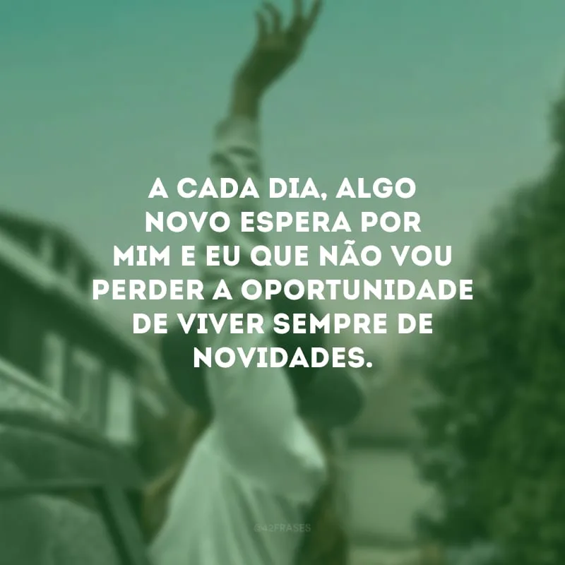 A cada dia, algo novo espera por mim e eu que não vou perder a oportunidade de viver sempre de novidades.