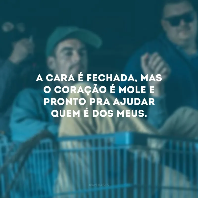 A cara é fechada, mas o coração é mole e pronto pra ajudar quem é dos meus.