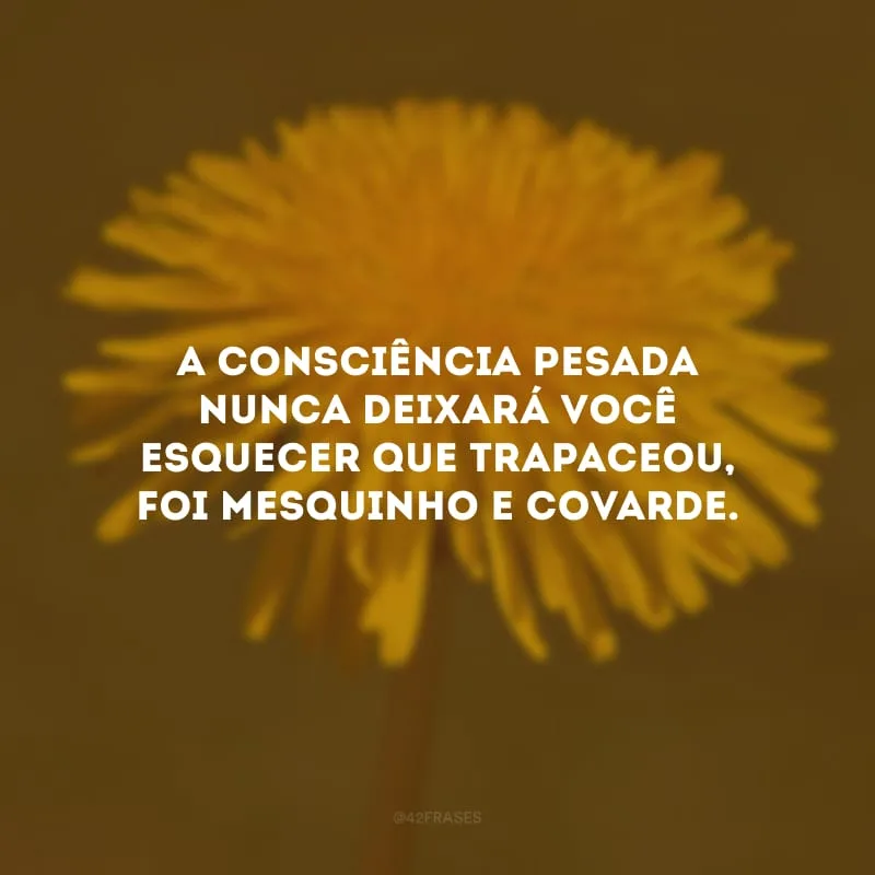 A consciência pesada nunca deixará você esquecer que trapaceou, foi mesquinho e covarde.