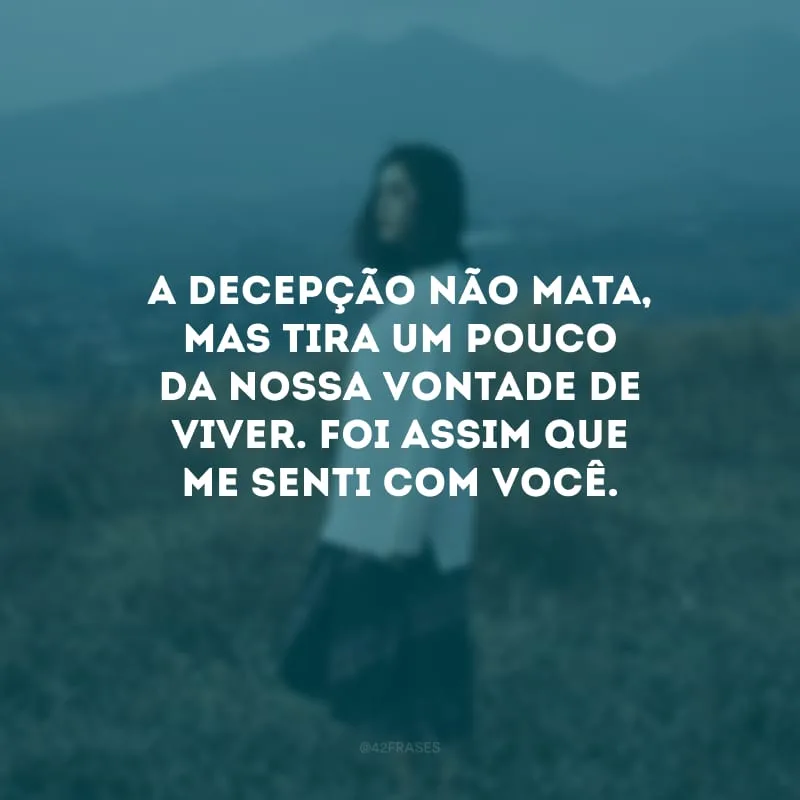 A decepção não mata, mas tira um pouco da nossa vontade de viver. Foi assim que me senti com você.