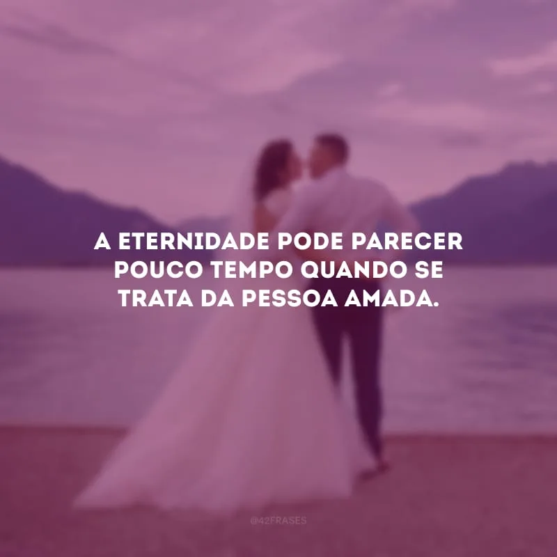 A eternidade pode parecer pouco tempo quando se trata da pessoa amada.