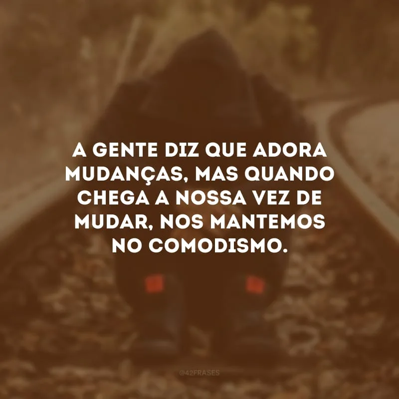 A gente diz que adora mudanças, mas quando chega a nossa vez de mudar, nos mantemos no comodismo. 
