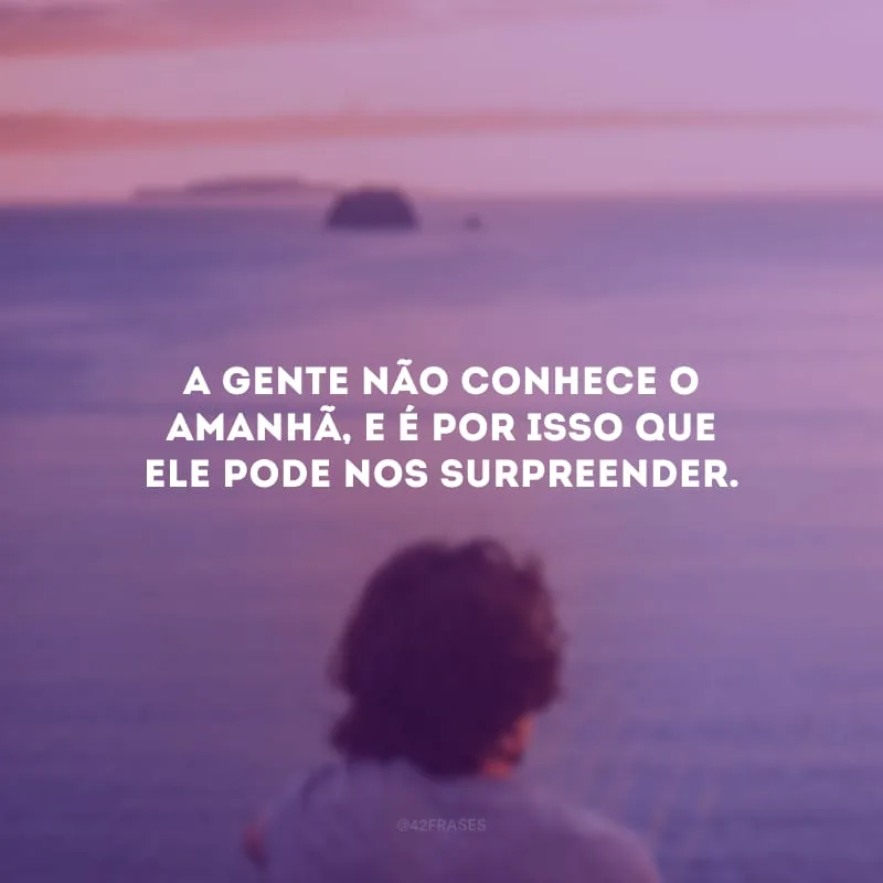 A gente não conhece o amanhã, e é por isso que ele pode nos surpreender.