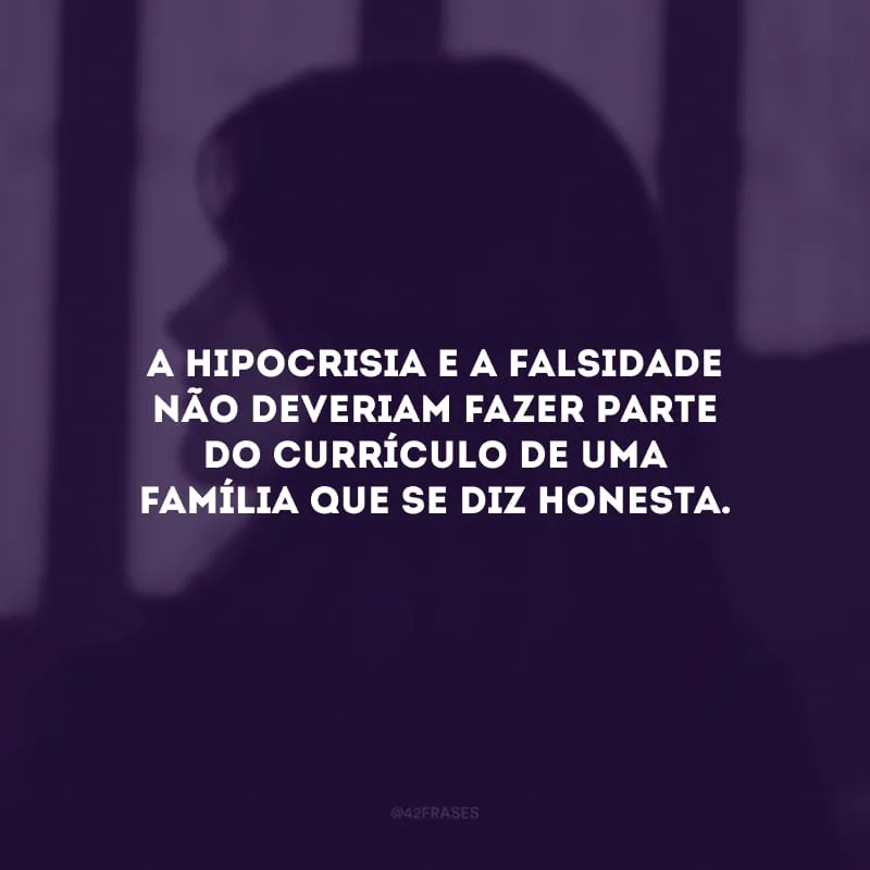 A hipocrisia e a falsidade não deveriam fazer parte do currículo de uma família que se diz honesta. 