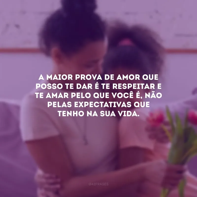 A maior prova de amor que posso te dar é te respeitar e te amar pelo que você é, não pelas expectativas que tenho na sua vida.