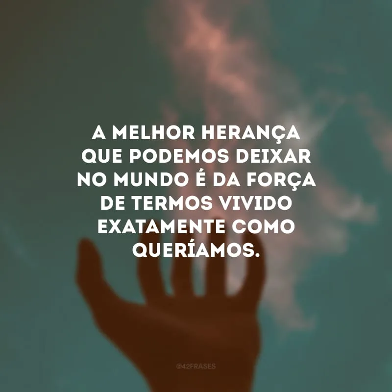 A melhor herança que podemos deixar no mundo é da força de termos vivido exatamente como queríamos.