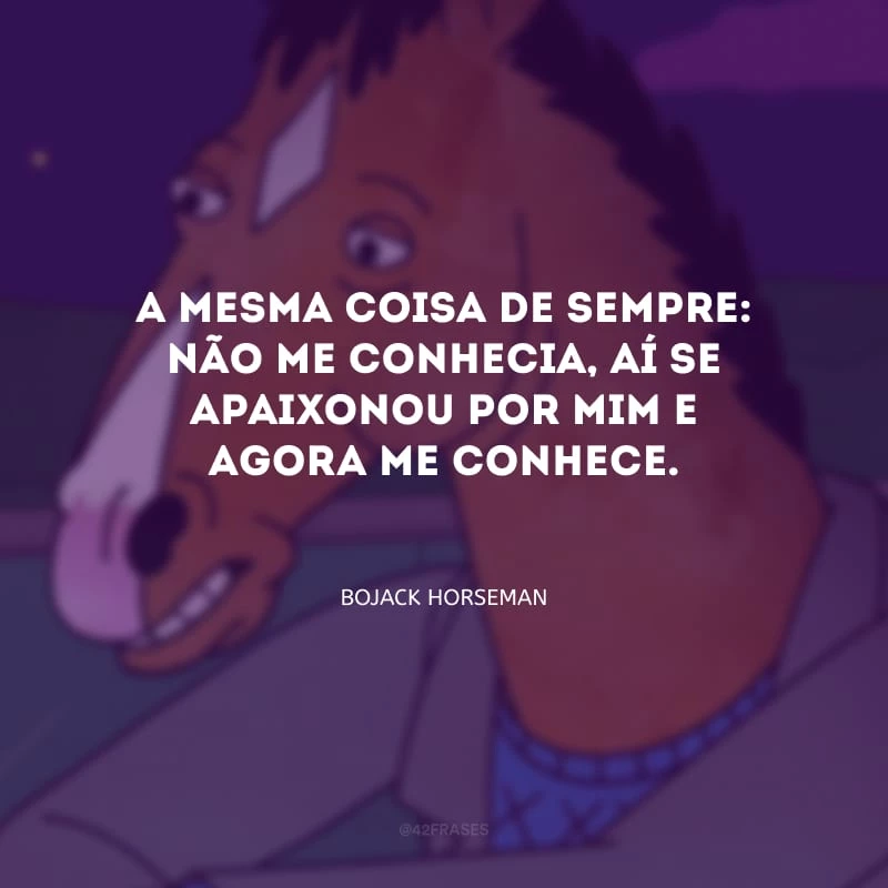 A mesma coisa de sempre: não me conhecia, aí se apaixonou por mim e agora me conhece.