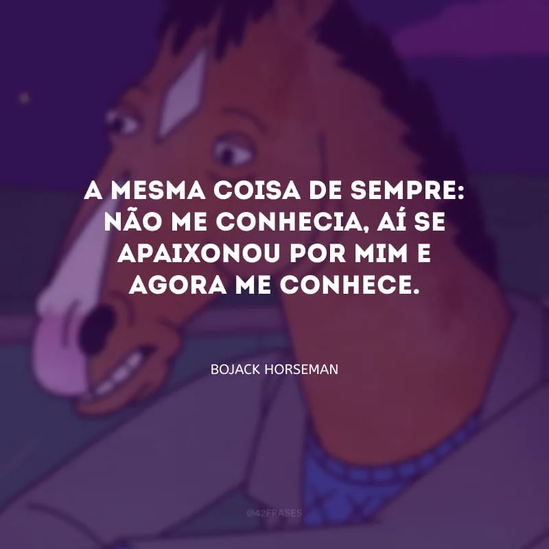 A mesma coisa de sempre: não me conhecia, aí se apaixonou por mim e agora me conhece.
