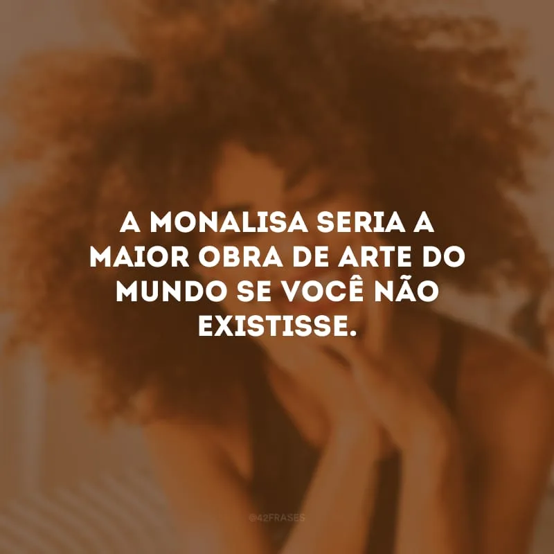 A Monalisa seria a maior obra de arte do mundo se você não existisse.