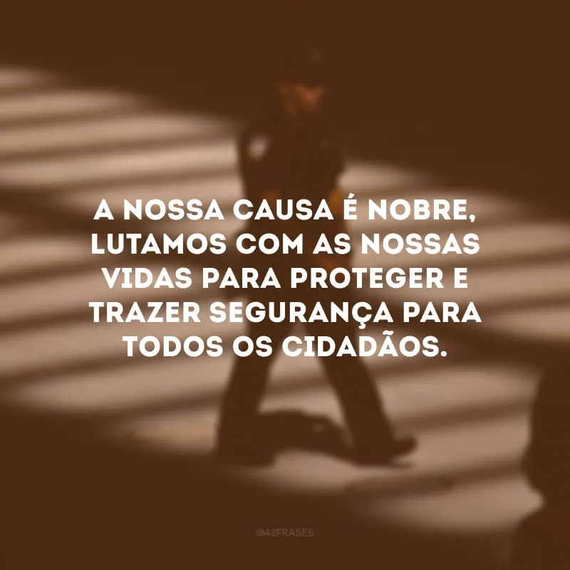A nossa causa é nobre, lutamos com as nossas vidas para proteger e trazer segurança para todos os cidadãos.