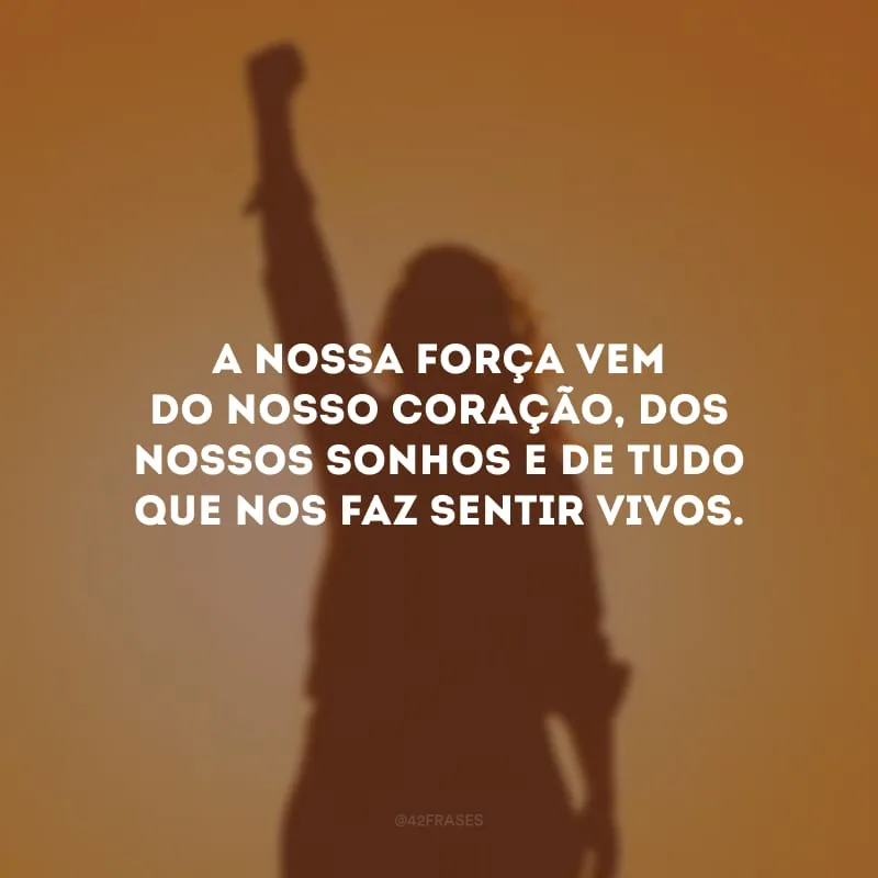 A nossa força vem do nosso coração, dos nossos sonhos e de tudo que nos faz sentir vivos.