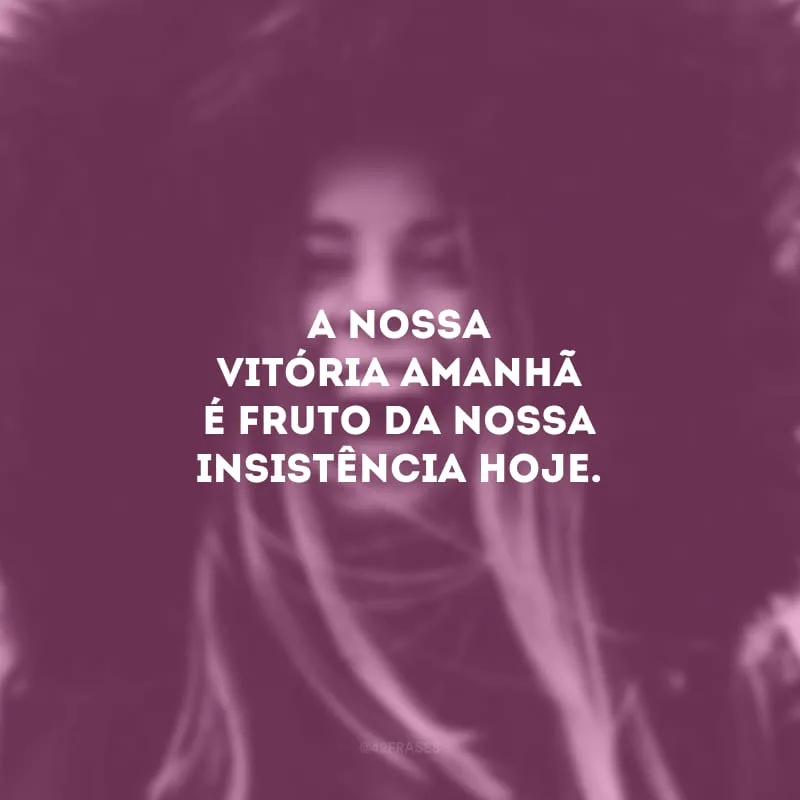 A nossa vitória amanhã é fruto da nossa insistência hoje.