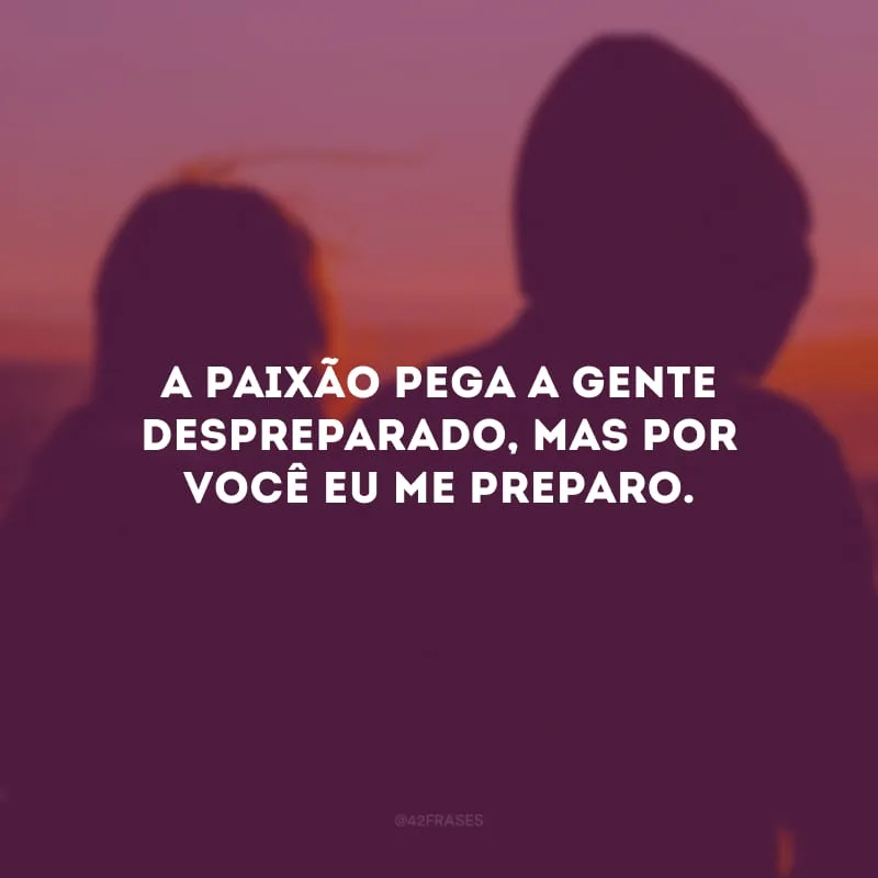 A paixão pega a gente despreparado, mas por você eu me preparo.
