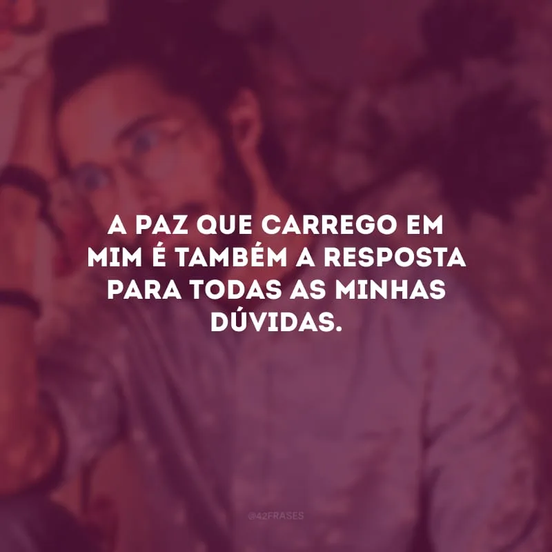 A paz que carrego em mim é também a resposta para todas as minhas dúvidas.