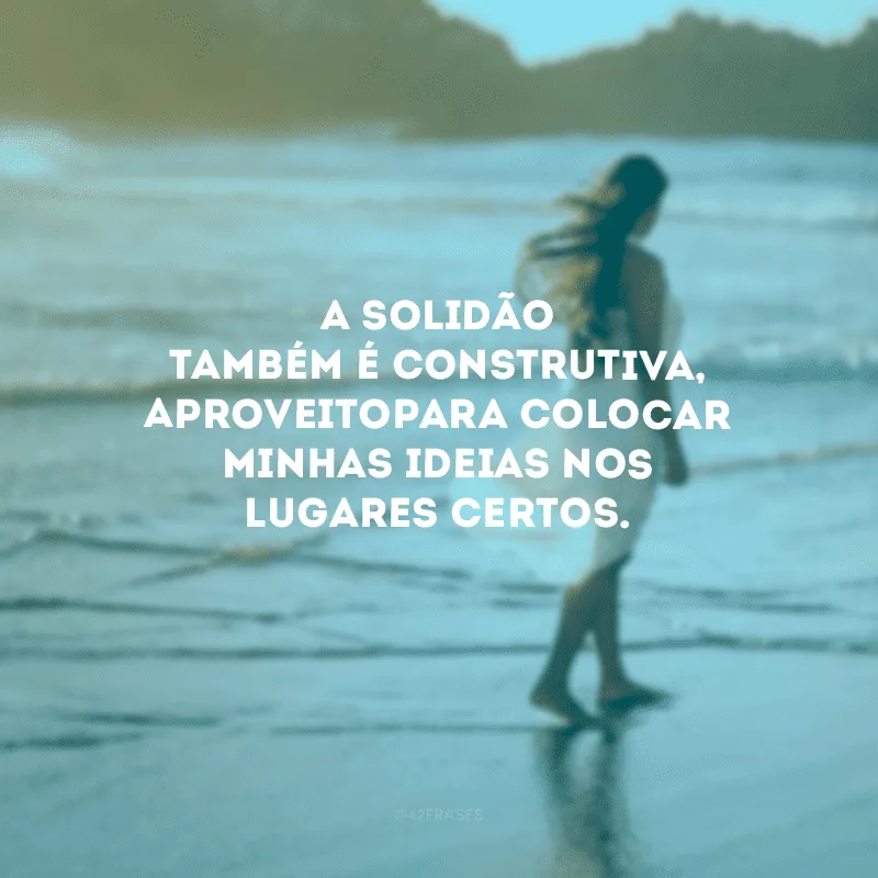 A solidão também é construtiva, aproveito para colocar minhas ideias nos lugares certos.