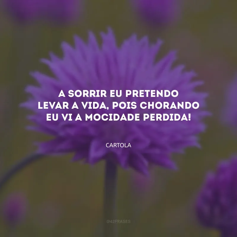 A sorrir eu pretendo levar a vida, pois chorando eu vi a mocidade perdida! 