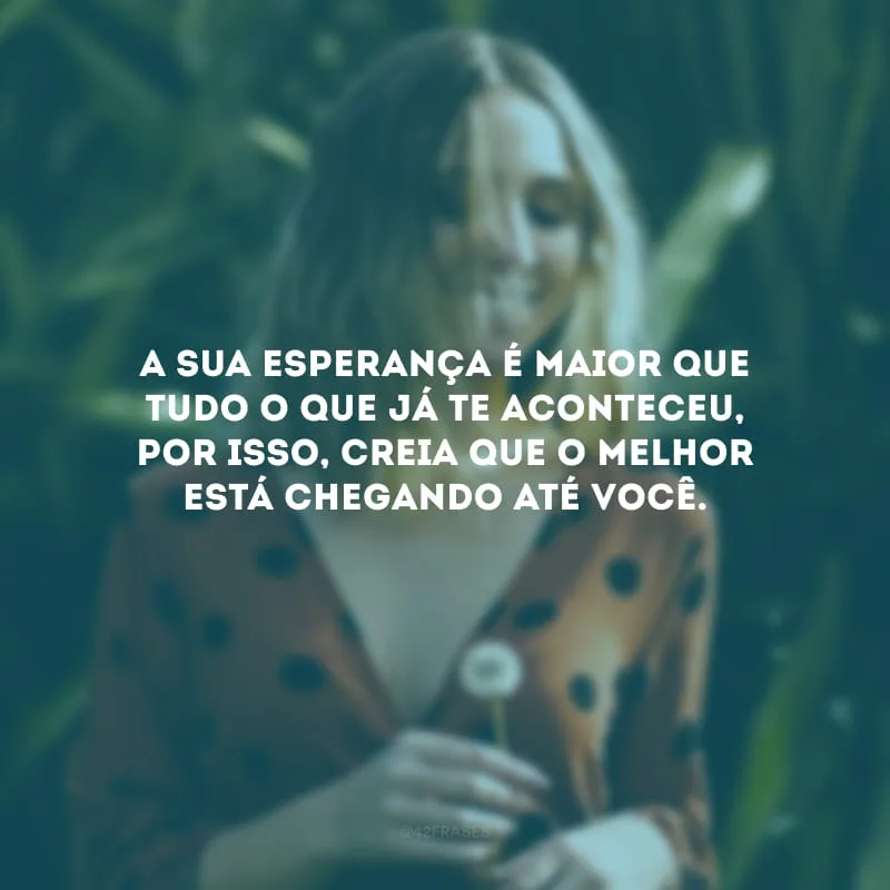 A sua esperança é maior que tudo o que já te aconteceu, por isso, creia que o melhor está chegando até você.
