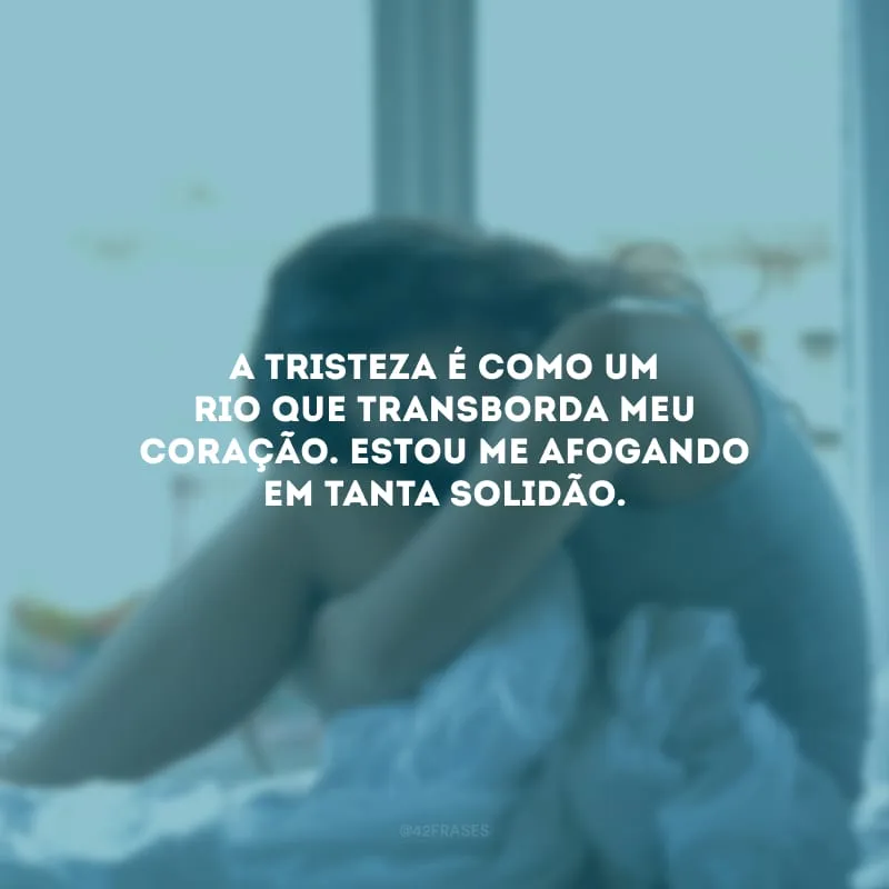 A tristeza é como um rio que transborda meu coração. Estou me afogando em tanta solidão.