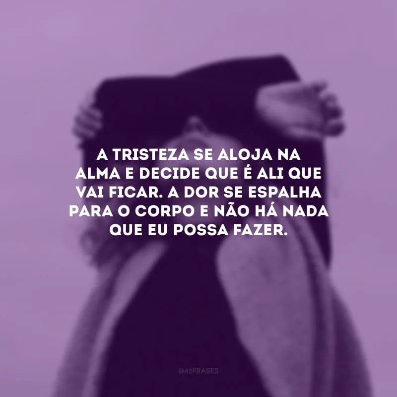 A tristeza se aloja na alma e decide que é ali que vai ficar. A dor se espalha para o corpo e não há nada que eu possa fazer.