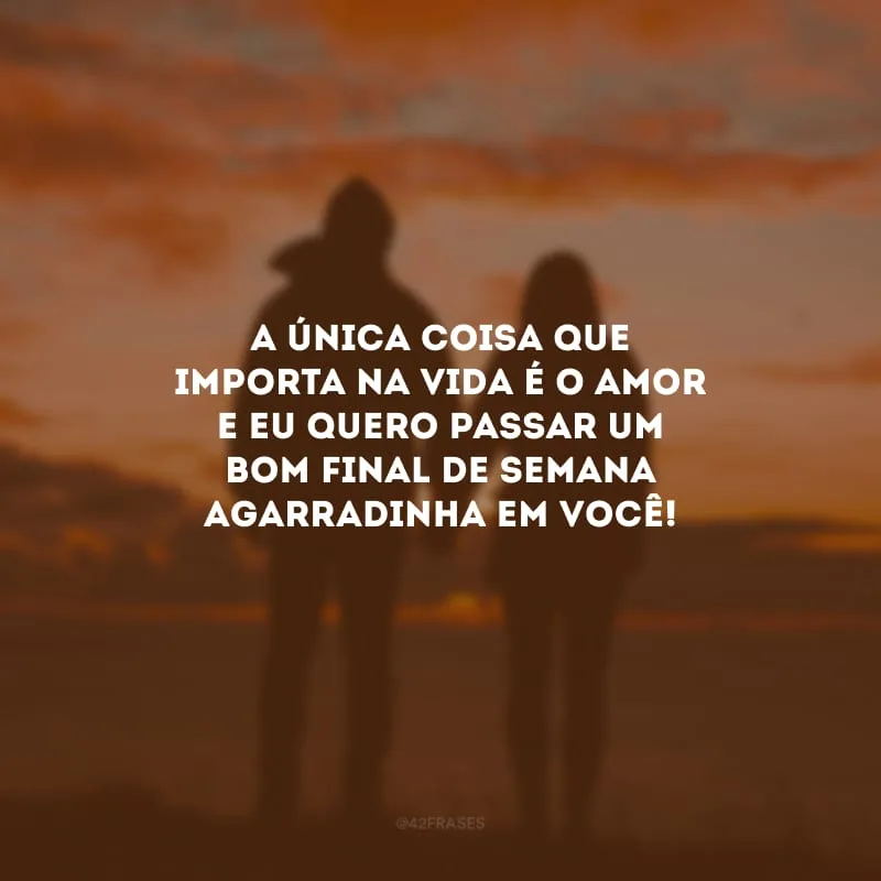 A única coisa que importa na vida é o amor e eu quero passar um bom final de semana agarradinha em você!