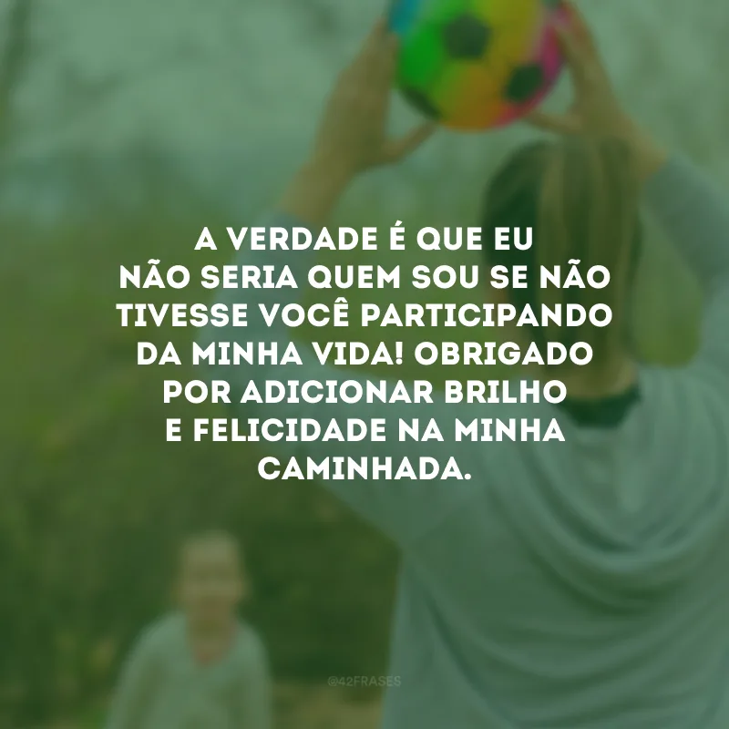 A verdade é que eu não seria quem sou se não tivesse você participando da minha vida! Obrigado por adicionar brilho e felicidade na minha caminhada.