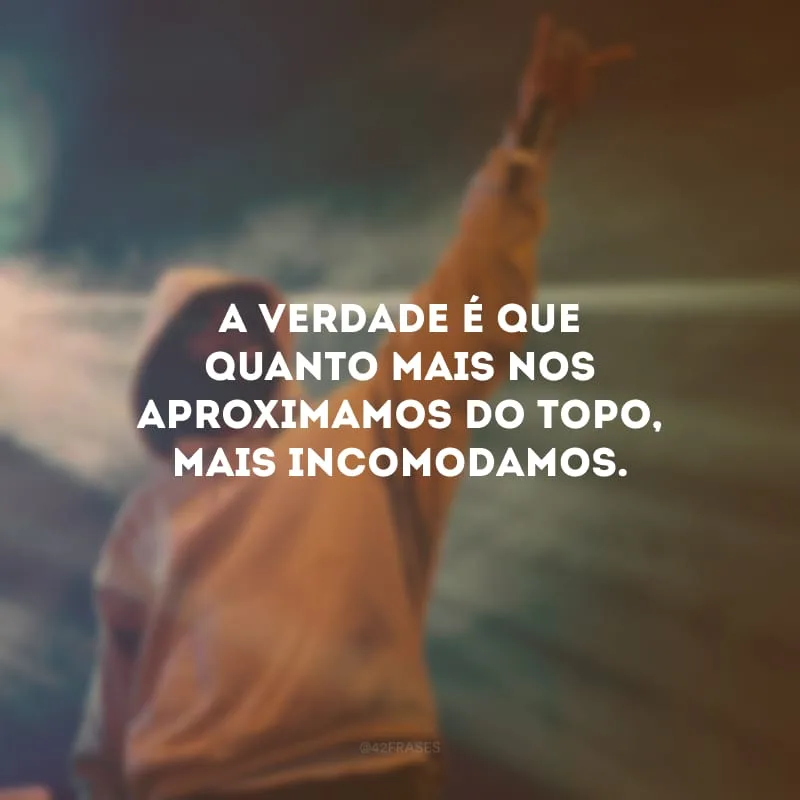 A verdade é que quanto mais nos aproximamos do topo, mais incomodamos.