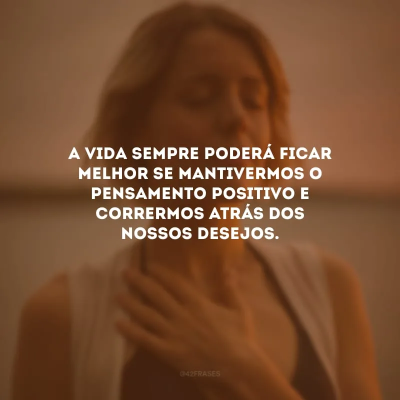 A vida sempre poderá ficar melhor se mantivermos o pensamento positivo e corrermos atrás dos nossos desejos.