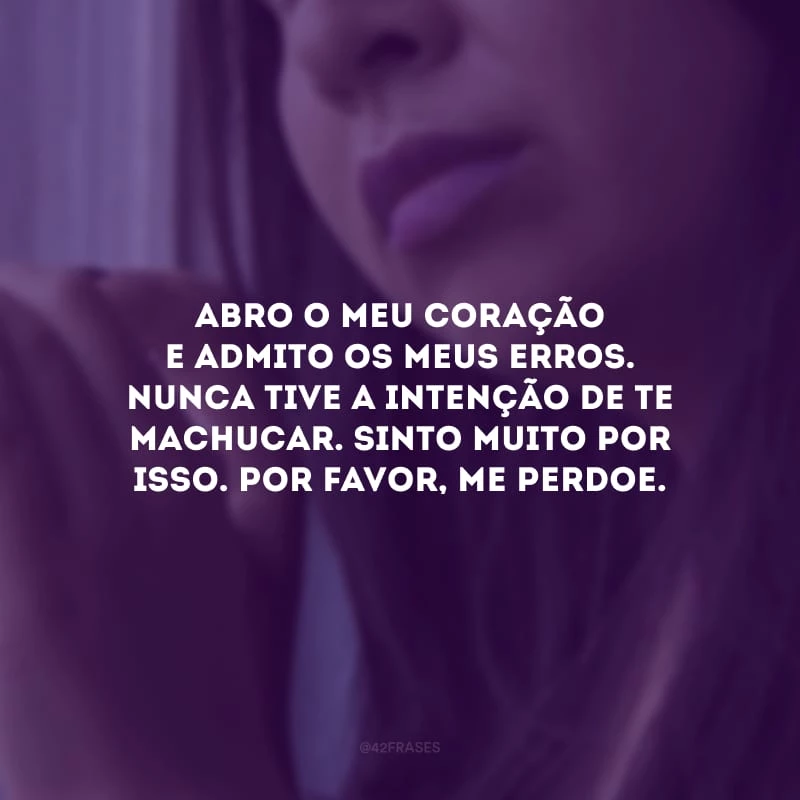 Abro o meu coração e admito os meus erros. Nunca tive a intenção de te machucar. Sinto muito por isso. Por favor, me perdoe.