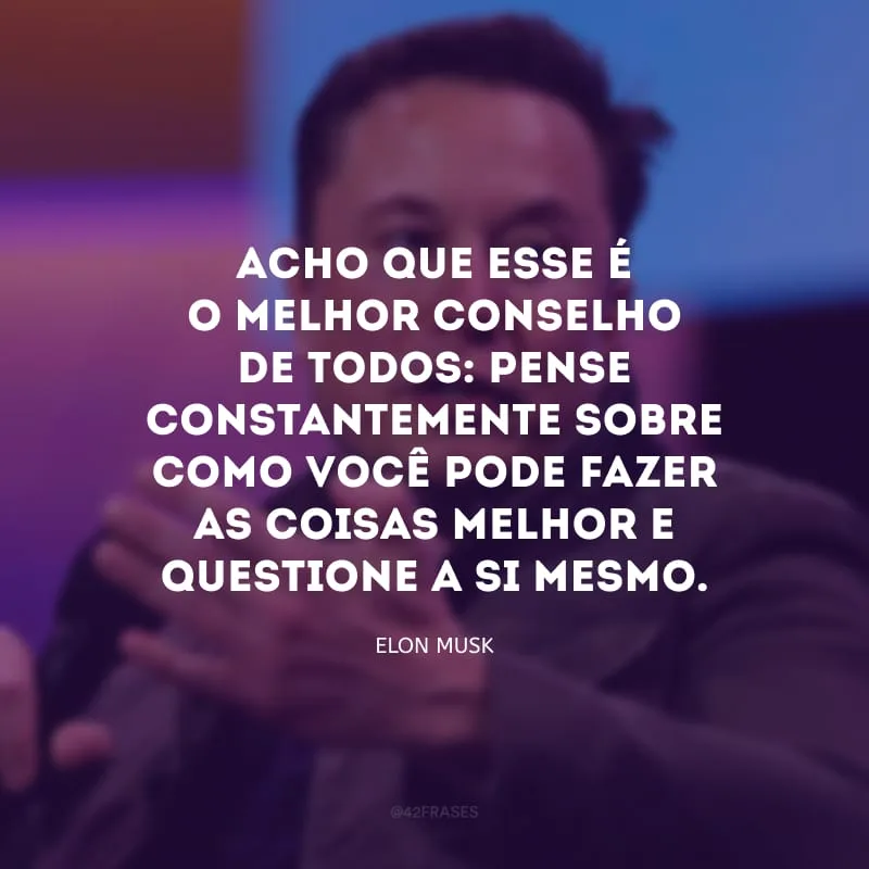 Acho que esse é o melhor conselho de todos: pense constantemente sobre como você pode fazer as coisas melhor e questione a si mesmo.