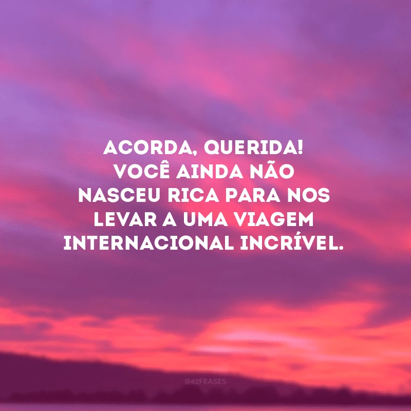 Acorda, querida! Você ainda não nasceu rica para nos levar a uma viagem internacional incrível.