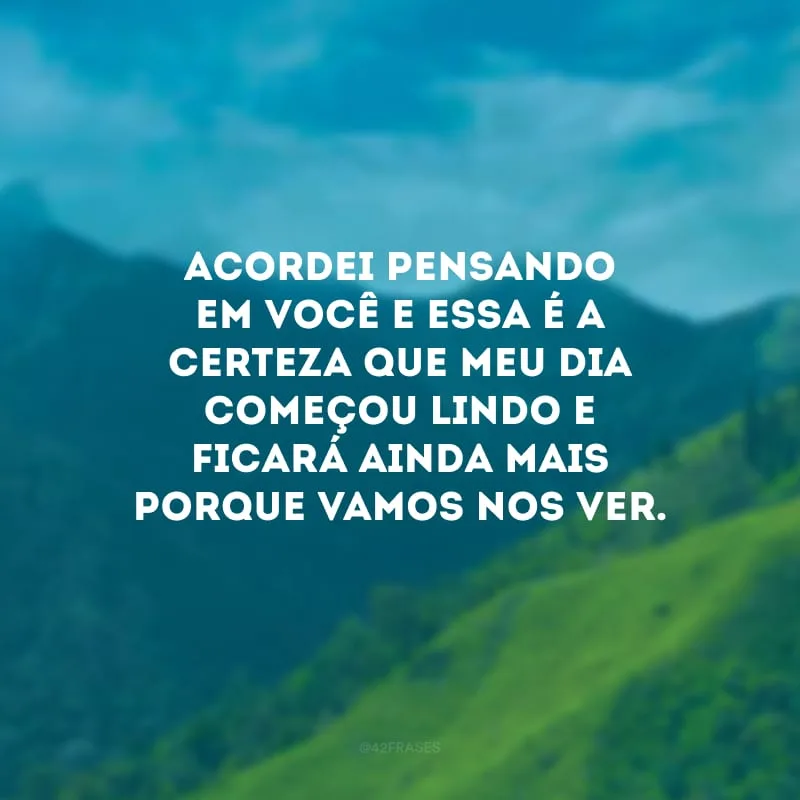 Acordei pensando em você e essa é a certeza que meu dia começou lindo e ficará ainda mais porque vamos nos ver.