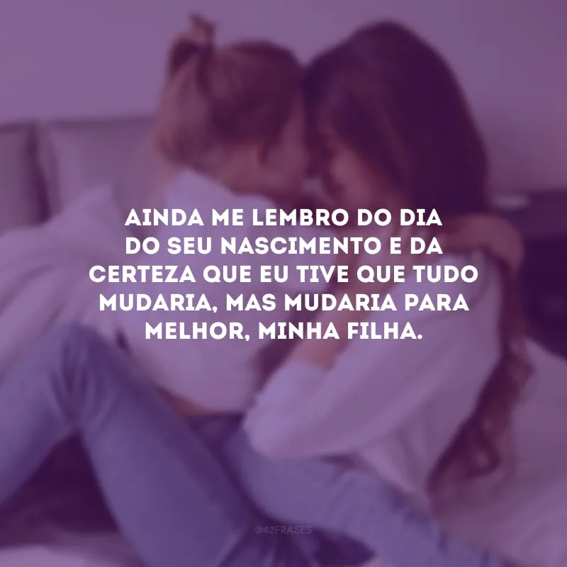Ainda me lembro do dia do seu nascimento e da certeza que eu tive que tudo mudaria, mas mudaria para melhor, minha filha.