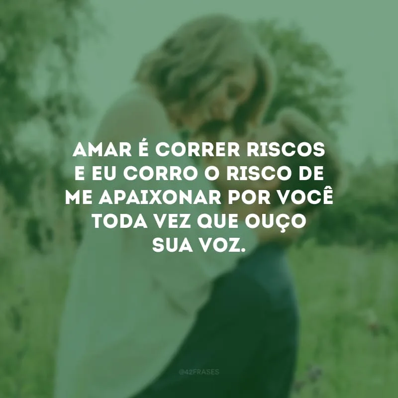 Amar é correr riscos e eu corro o risco de me apaixonar por você toda vez que ouço sua voz.
