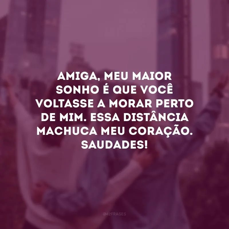 Amiga, meu maior sonho é que você voltasse a morar perto de mim. Essa distância machuca meu coração. Saudades!