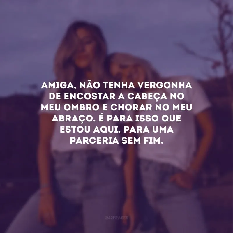 Amiga, não tenha vergonha de encostar a cabeça no meu ombro e chorar no meu abraço. É para isso que estou aqui, para uma parceria sem fim.
